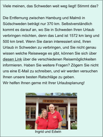 Ingrid und Edwin Viele meinen, das Schweden weit weg liegt! Stimmt das?   Die Entfernung zwischen Hamburg und Malmö in Südschweden beträgt nur 370 km. Selbstverständlich kommt es darauf an, wo Sie in Schweden Ihren Urlaub verbringen möchten, denn das Land ist 1572 km lang und 500 km breit. Wenn Sie daran interessiert sind, Ihren Urlaub in Schweden zu verbringen, und Sie nicht genau wissen welche Reisewege es gibt, können Sie sich über diesen Link über die verschiedenen Reisemöglichkeiten informieren. Haben Sie weitere Fragen? Zögern Sie nicht uns eine E-Mail zu schreiben, und wir werden versuchen Ihnen unsere besten Ratschläge zu geben.  Wir helfen Ihnen gerne mit Ihrer Urlaubsplanung!